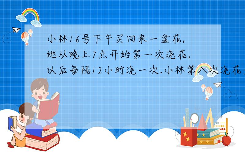 小林16号下午买回来一盆花,她从晚上7点开始第一次浇花,以后每隔12小时浇一次.小林第八次浇花是在几号几