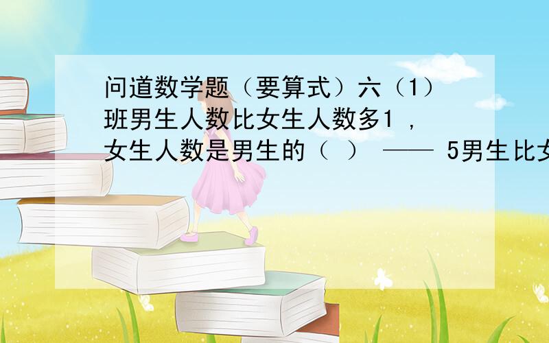 问道数学题（要算式）六（1）班男生人数比女生人数多1 ,女生人数是男生的（ ） —— 5男生比女生多五分之一~~~~~~