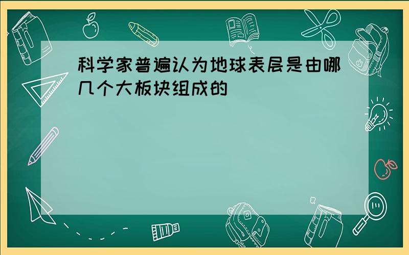 科学家普遍认为地球表层是由哪几个大板块组成的