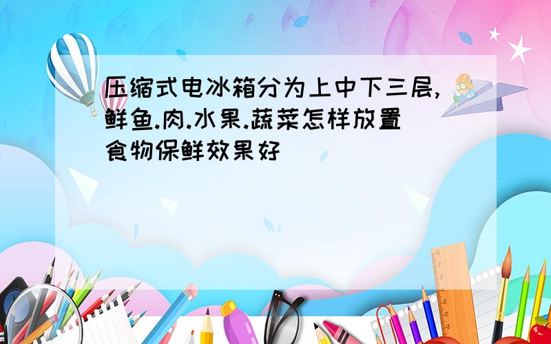 压缩式电冰箱分为上中下三层,鲜鱼.肉.水果.蔬菜怎样放置食物保鲜效果好
