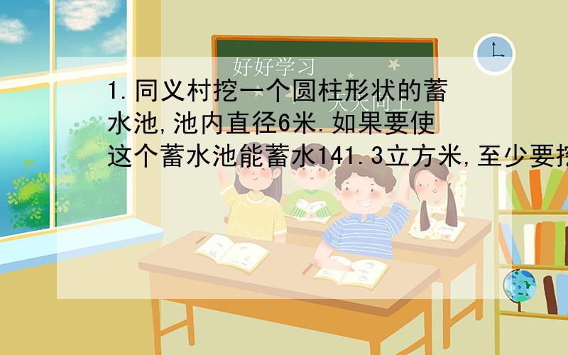 1.同义村挖一个圆柱形状的蓄水池,池内直径6米.如果要使这个蓄水池能蓄水141.3立方米,至少要挖多深?（用方程解）