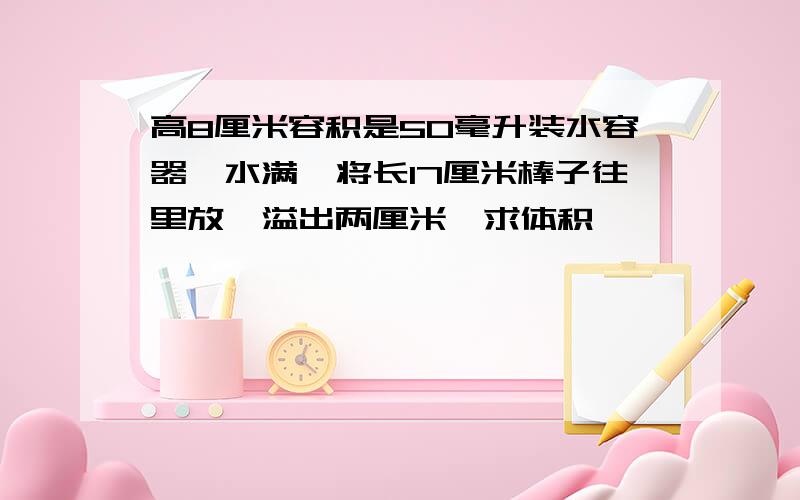 高8厘米容积是50毫升装水容器,水满,将长17厘米棒子往里放,溢出两厘米,求体积