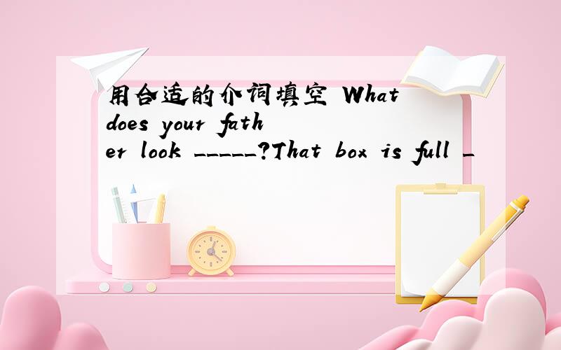 用合适的介词填空 What does your father look _____?That box is full _