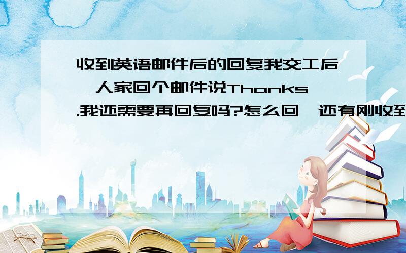 收到英语邮件后的回复我交工后,人家回个邮件说Thanks.我还需要再回复吗?怎么回,还有刚收到活时,需要回复吗?