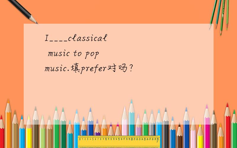 I____classical music to pop music.填prefer对吗?