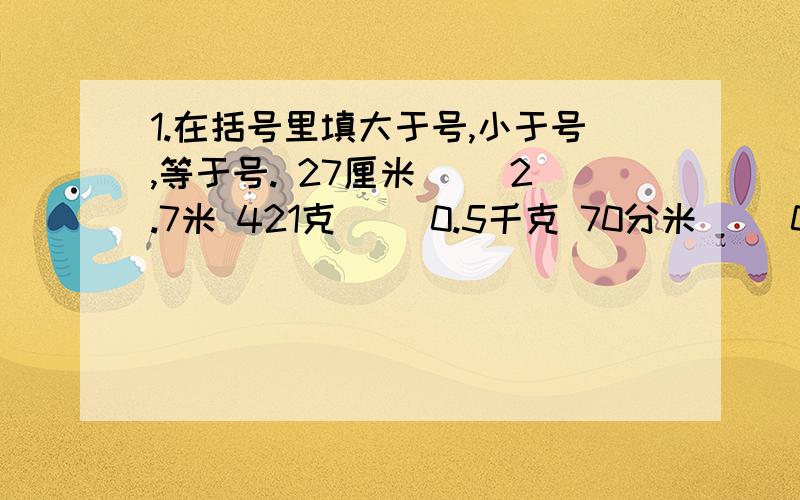 1.在括号里填大于号,小于号,等于号. 27厘米（ ）2.7米 421克（ ）0.5千克 70分米（ ）0.7米