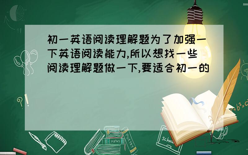 初一英语阅读理解题为了加强一下英语阅读能力,所以想找一些阅读理解题做一下,要适合初一的