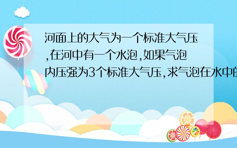 河面上的大气为一个标准大气压,在河中有一个水泡,如果气泡内压强为3个标准大气压,求气泡在水中的深度