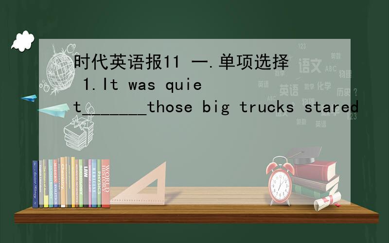 时代英语报11 一.单项选择 1.It was quiet_______those big trucks stared