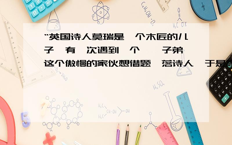 “英国诗人莫瑞是一个木匠的儿子,有一次遇到一个纨绔子弟,这个傲慢的家伙想借题奚落诗人,于是高声的问：‘阁下的父亲是不是个