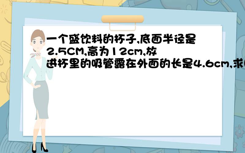 一个盛饮料的杯子,底面半径是2.5CM,高为12cm,放进杯里的吸管露在外面的长是4.6cm,求吸管长