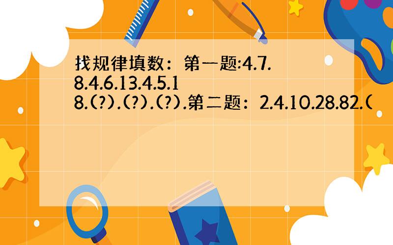 找规律填数：第一题:4.7.8.4.6.13.4.5.18.(?).(?).(?).第二题：2.4.10.28.82.(