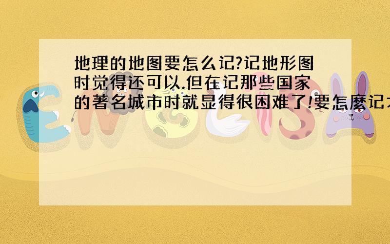 地理的地图要怎么记?记地形图时觉得还可以.但在记那些国家的著名城市时就显得很困难了!要怎麼记才能记得牢记得准?