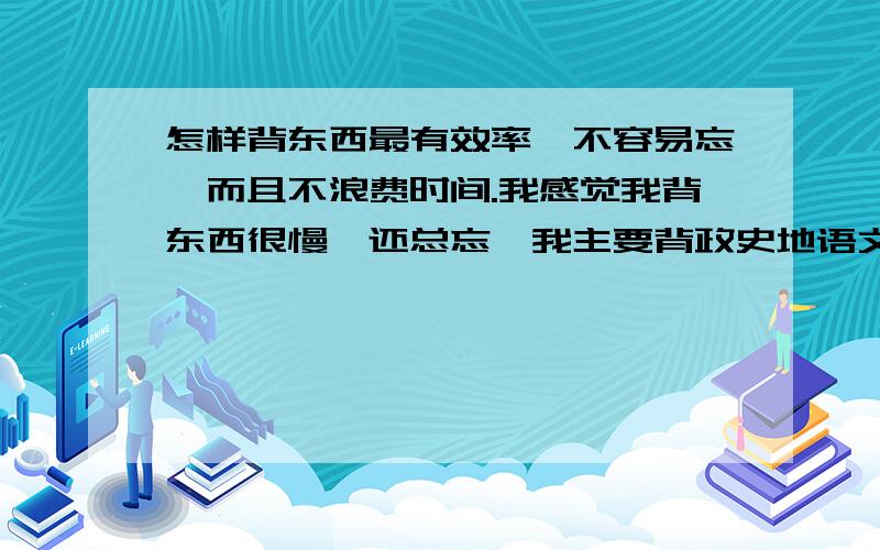 怎样背东西最有效率,不容易忘,而且不浪费时间.我感觉我背东西很慢,还总忘,我主要背政史地语文