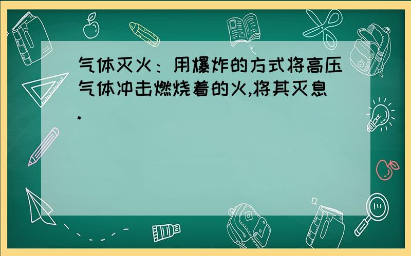 气体灭火：用爆炸的方式将高压气体冲击燃烧着的火,将其灭息.