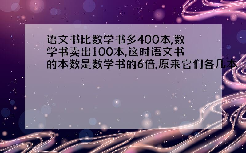 语文书比数学书多400本,数学书卖出100本,这时语文书的本数是数学书的6倍,原来它们各几本