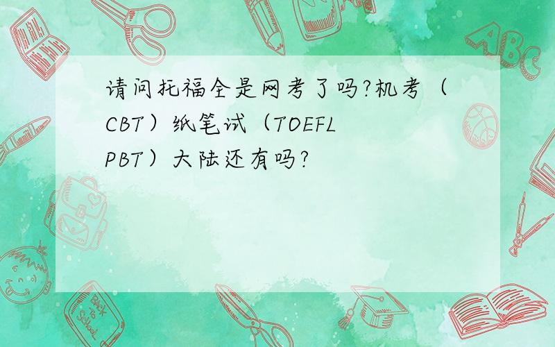 请问托福全是网考了吗?机考（CBT）纸笔试（TOEFL PBT）大陆还有吗?