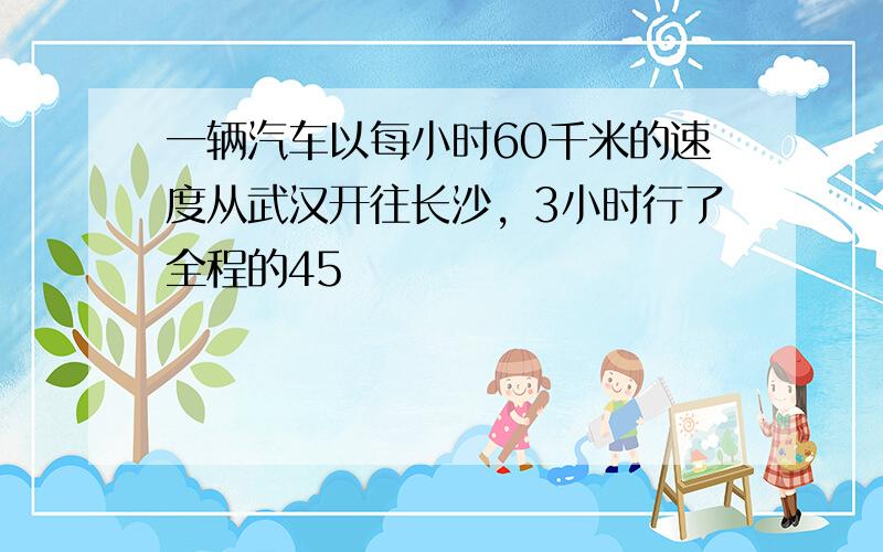 一辆汽车以每小时60千米的速度从武汉开往长沙，3小时行了全程的45