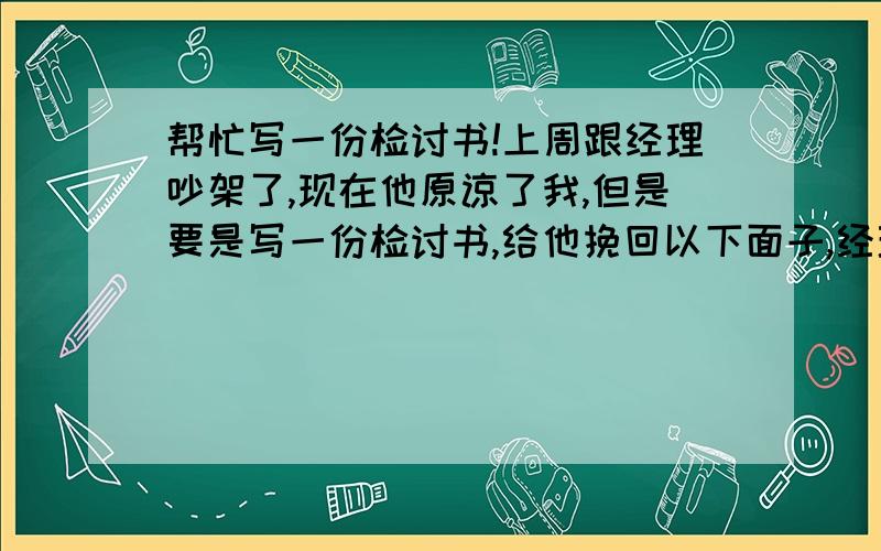 帮忙写一份检讨书!上周跟经理吵架了,现在他原谅了我,但是要是写一份检讨书,给他挽回以下面子,经理是女的,我男的,这书要写