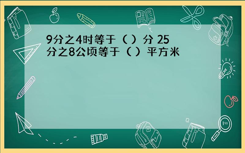 9分之4时等于（ ）分 25分之8公顷等于（ ）平方米