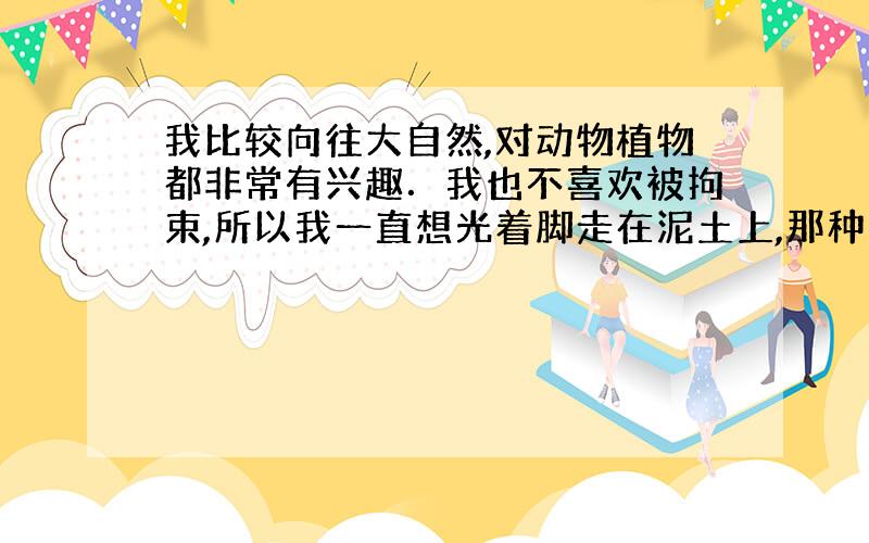 我比较向往大自然,对动物植物都非常有兴趣．我也不喜欢被拘束,所以我一直想光着脚走在泥土上,那种感觉应该很舒服自在．请问我