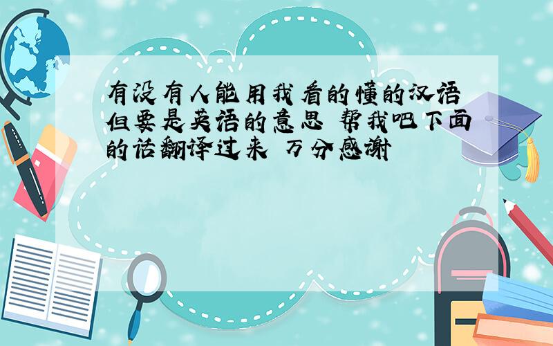 有没有人能用我看的懂的汉语 但要是英语的意思 帮我吧下面的话翻译过来 万分感谢