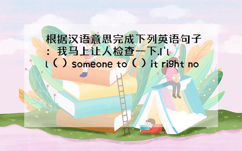 根据汉语意思完成下列英语句子：我马上让人检查一下.I'll ( ) someone to ( ) it right no