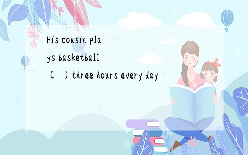 His cousin plays basketball ( )three hours every day