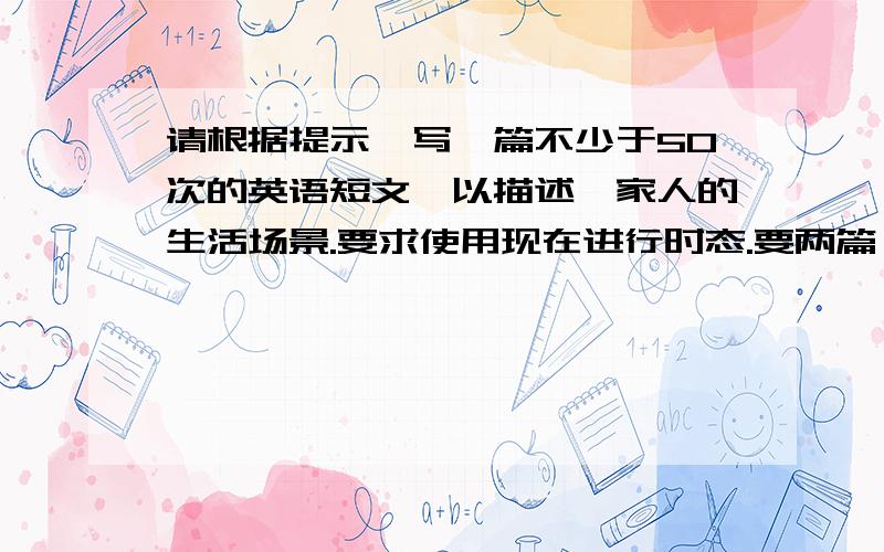 请根据提示,写一篇不少于50次的英语短文,以描述一家人的生活场景.要求使用现在进行时态.要两篇