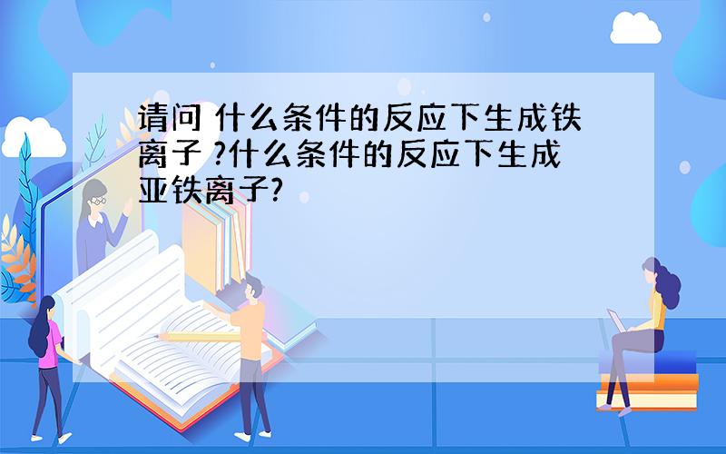 请问 什么条件的反应下生成铁离子 ?什么条件的反应下生成亚铁离子?