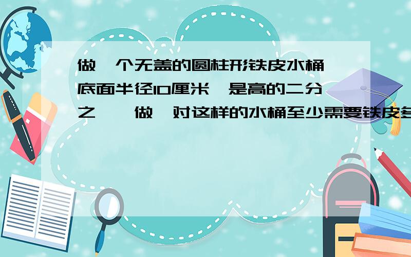 做一个无盖的圆柱形铁皮水桶,底面半径10厘米,是高的二分之一,做一对这样的水桶至少需要铁皮多少平方厘米