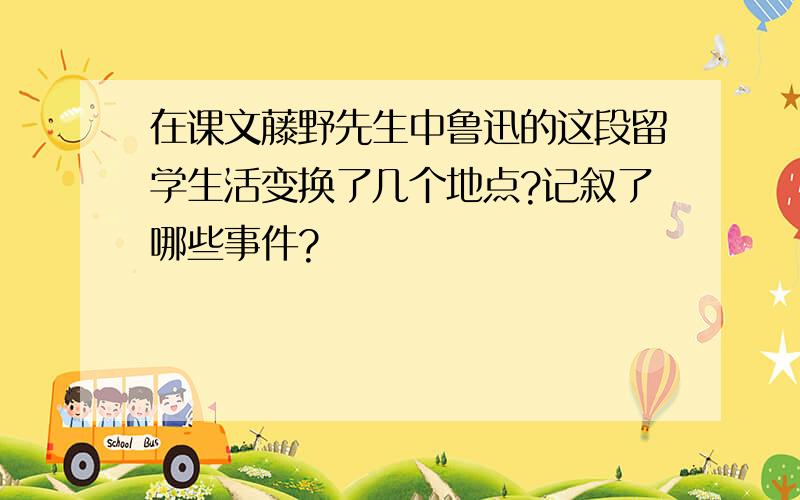 在课文藤野先生中鲁迅的这段留学生活变换了几个地点?记叙了哪些事件?