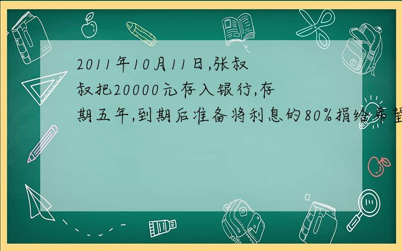 2011年10月11日,张叔叔把20000元存入银行,存期五年,到期后准备将利息的80%捐给希望工程,