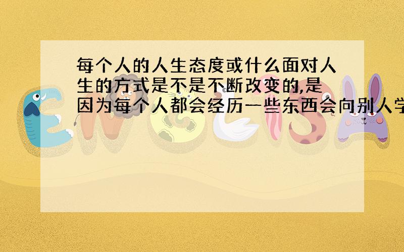 每个人的人生态度或什么面对人生的方式是不是不断改变的,是因为每个人都会经历一些东西会向别人学习一些面对人生问题的一些态度