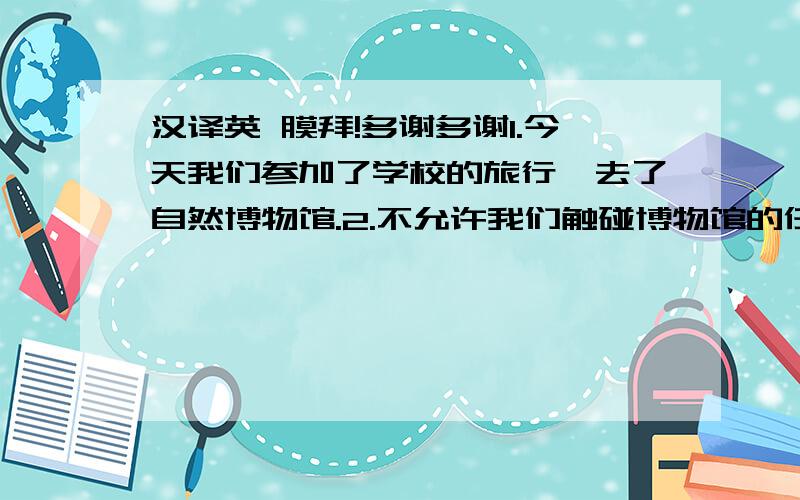 汉译英 膜拜!多谢多谢1.今天我们参加了学校的旅行,去了自然博物馆.2.不允许我们触碰博物馆的任何东西