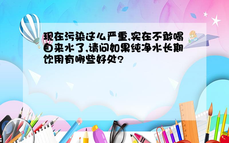 现在污染这么严重,实在不敢喝自来水了,请问如果纯净水长期饮用有哪些好处?