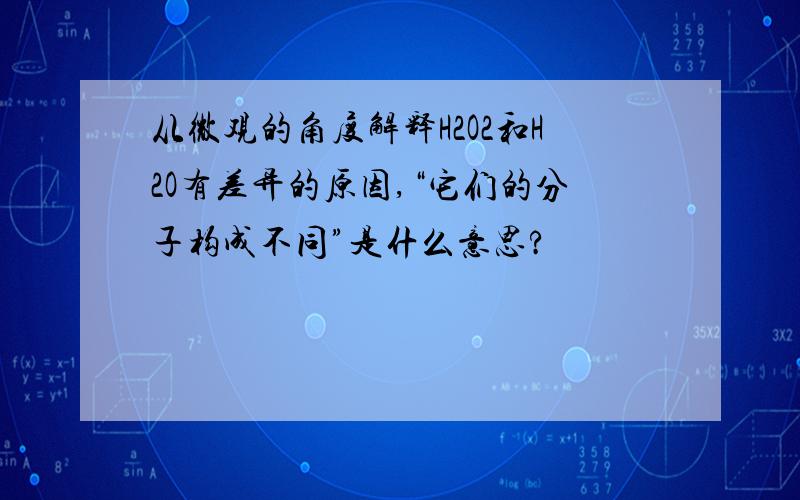 从微观的角度解释H2O2和H2O有差异的原因,“它们的分子构成不同”是什么意思?