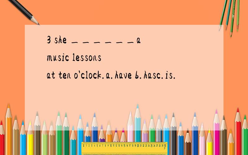 3 she ______a music lessons at ten o'clock.a.have b.hasc.is.