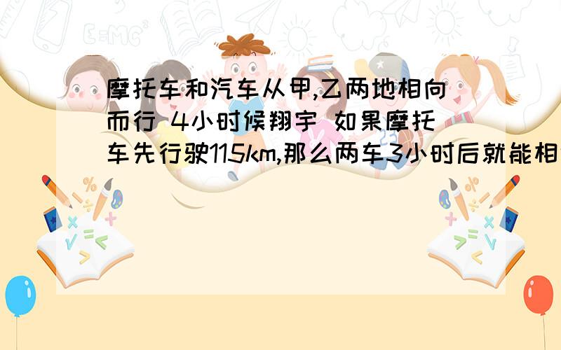 摩托车和汽车从甲,乙两地相向而行 4小时候翔宇 如果摩托车先行驶115km,那么两车3小时后就能相遇,如果汽车