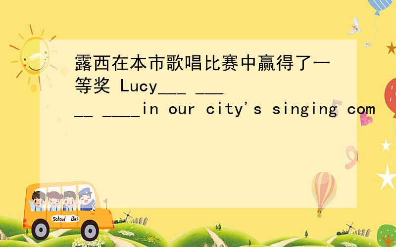 露西在本市歌唱比赛中赢得了一等奖 Lucy___ _____ ____in our city's singing com