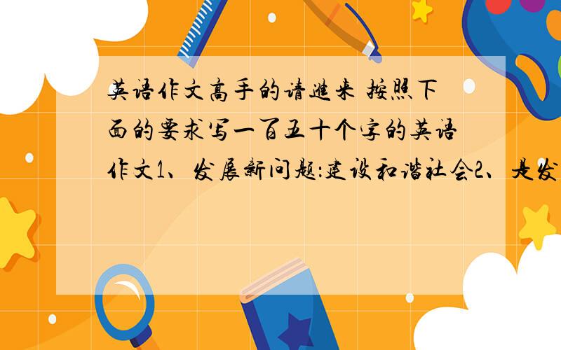 英语作文高手的请进来 按照下面的要求写一百五十个字的英语作文1、发展新问题：建设和谐社会2、是发展经济还是保护环境3、你