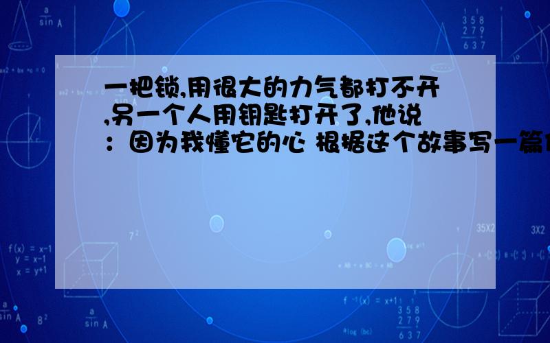 一把锁,用很大的力气都打不开,另一个人用钥匙打开了,他说：因为我懂它的心 根据这个故事写一篇作文