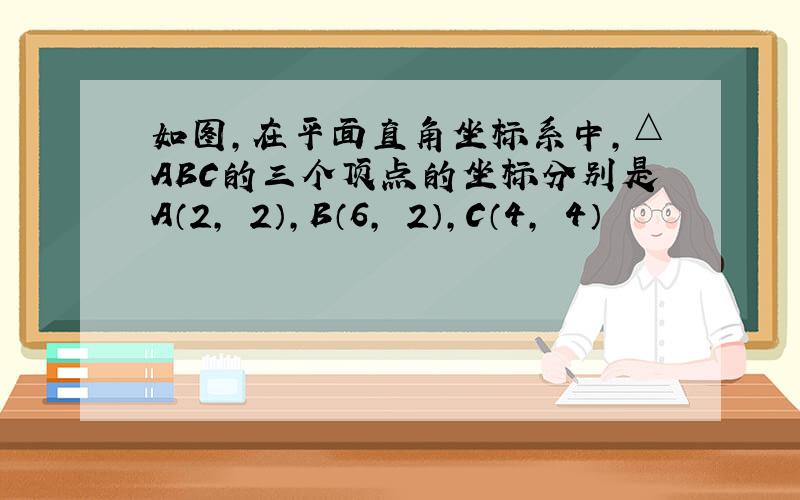 如图,在平面直角坐标系中,△ABC的三个顶点的坐标分别是A（2,﹣2）,B（6,﹣2）,C（4,﹣4）