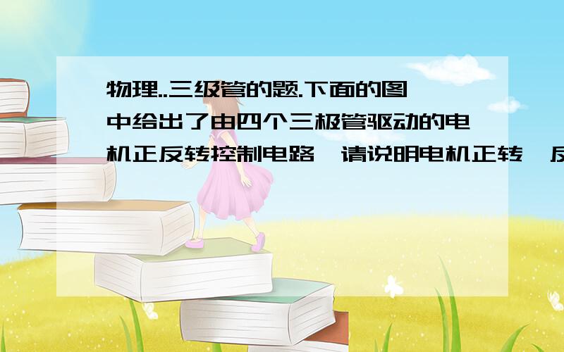 物理..三级管的题.下面的图中给出了由四个三极管驱动的电机正反转控制电路,请说明电机正转、反转时各个三极管的工作状态（当