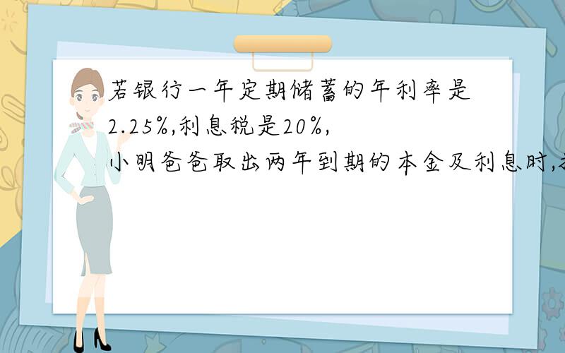 若银行一年定期储蓄的年利率是2.25%,利息税是20%,小明爸爸取出两年到期的本金及利息时,扣除了利息税54元,