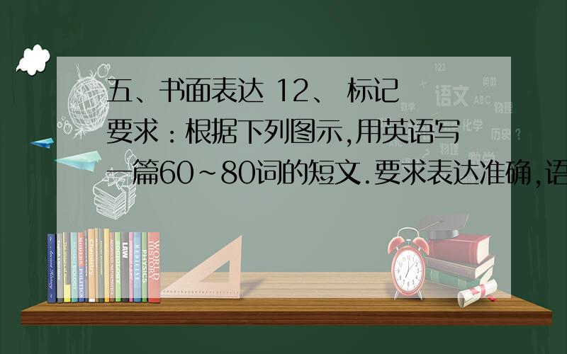 五、书面表达 12、 标记 要求：根据下列图示,用英语写一篇60~80词的短文.要求表达准确,语句通顺,内容与图片相符.