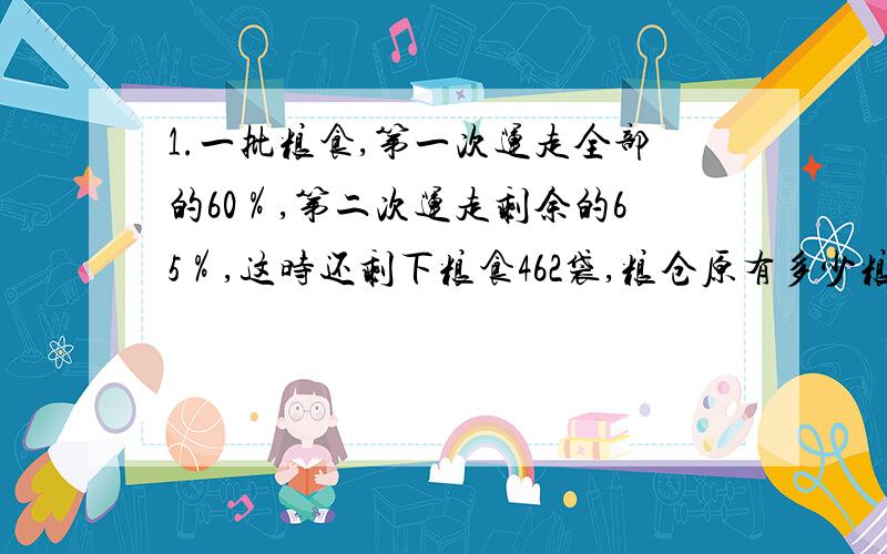 1.一批粮食,第一次运走全部的60％,第二次运走剩余的65％,这时还剩下粮食462袋,粮仓原有多少粮食?