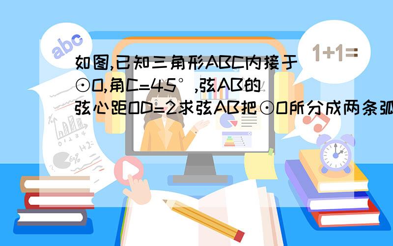 如图,已知三角形ABC内接于⊙O,角C=45°,弦AB的弦心距OD=2求弦AB把⊙O所分成两条弧的长