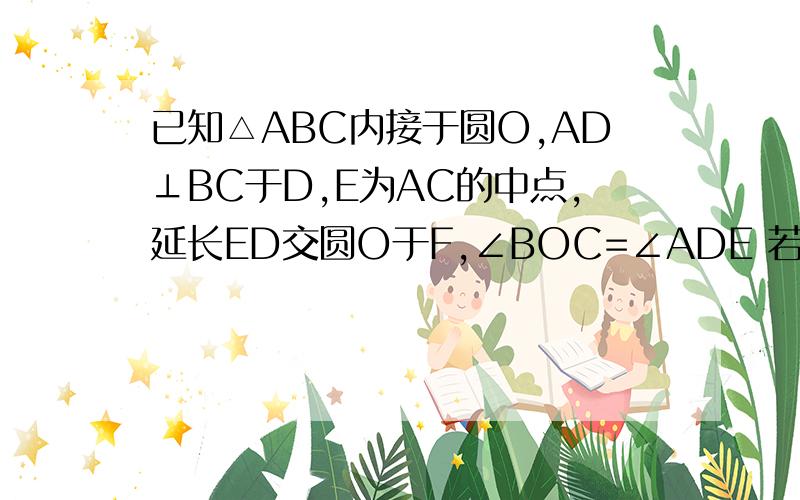 已知△ABC内接于圆O,AD⊥BC于D,E为AC的中点,延长ED交圆O于F,∠BOC=∠ADE 若F为劣弧BC中点,EF