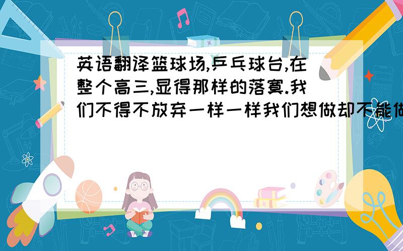 英语翻译篮球场,乒乓球台,在整个高三,显得那样的落寞.我们不得不放弃一样一样我们想做却不能做的事,那些令人激动的电影,动